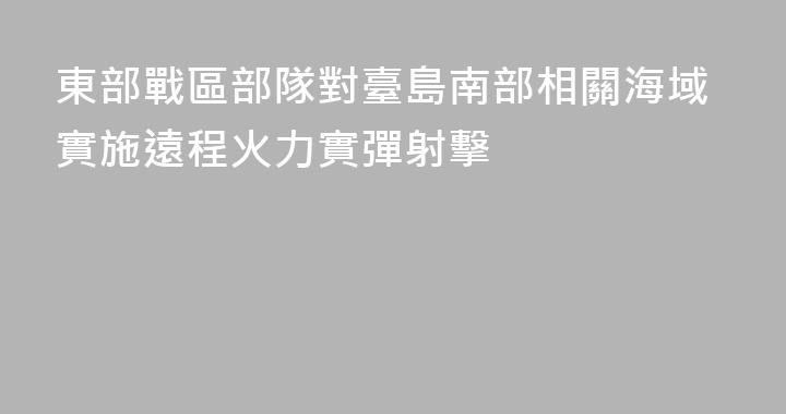 東部戰區部隊對臺島南部相關海域實施遠程火力實彈射擊