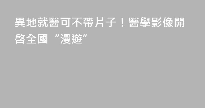 異地就醫可不帶片子！醫學影像開啓全國“漫遊”