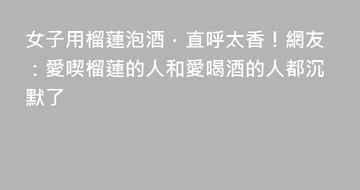 女子用榴蓮泡酒，直呼太香！網友：愛喫榴蓮的人和愛喝酒的人都沉默了
