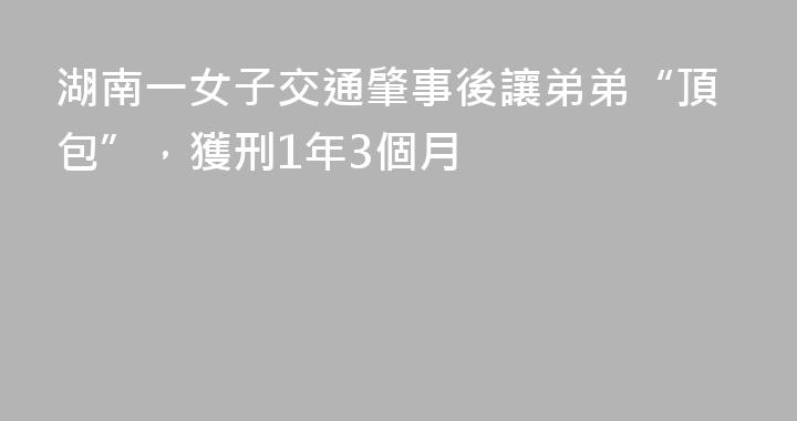 湖南一女子交通肇事後讓弟弟“頂包”，獲刑1年3個月