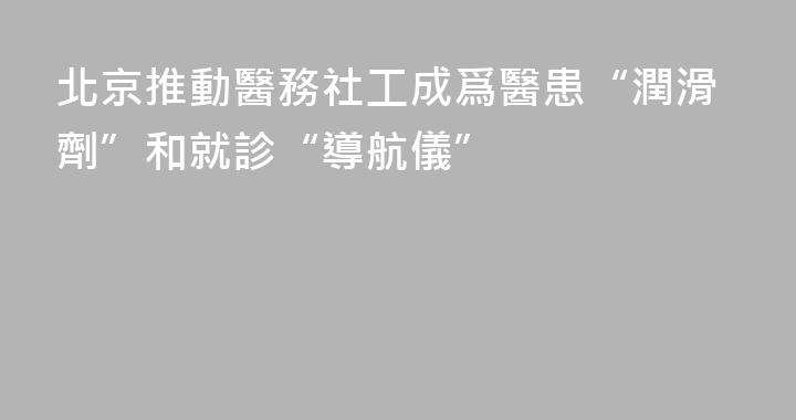 北京推動醫務社工成爲醫患“潤滑劑”和就診“導航儀”