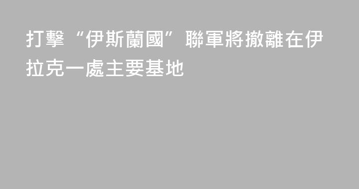 打擊“伊斯蘭國”聯軍將撤離在伊拉克一處主要基地