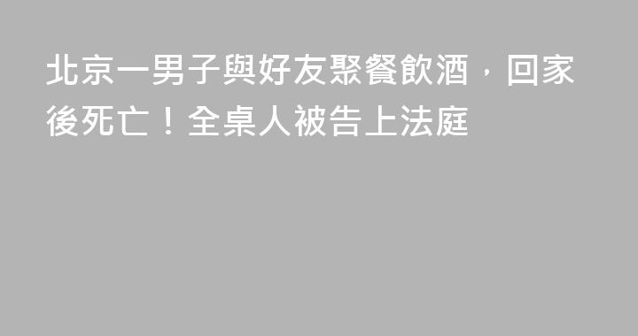 北京一男子與好友聚餐飲酒，回家後死亡！全桌人被告上法庭