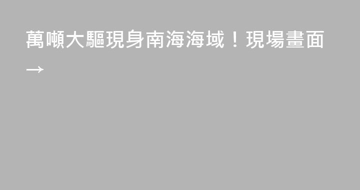 萬噸大驅現身南海海域！現場畫面→