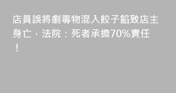 店員誤將劇毒物混入餃子餡致店主身亡，法院：死者承擔70%責任！
