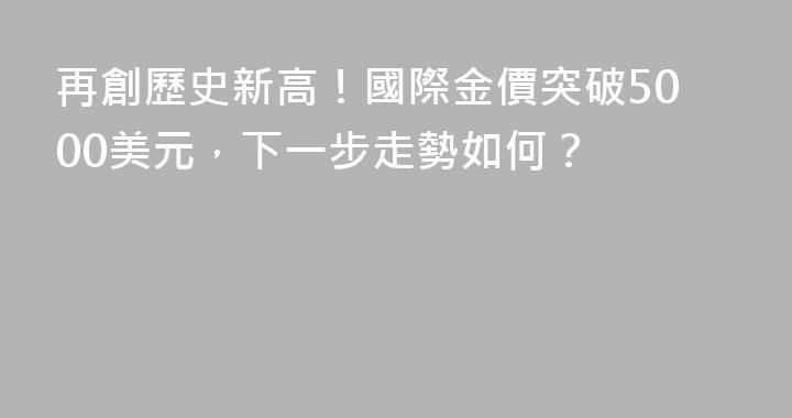 再創歷史新高！國際金價突破5000美元，下一步走勢如何？