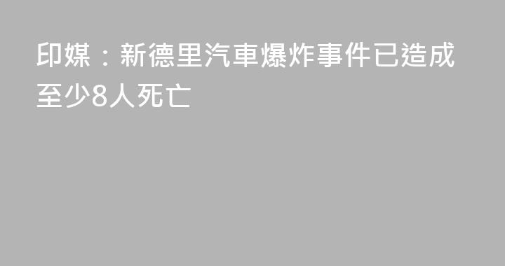 印媒：新德里汽車爆炸事件已造成至少8人死亡