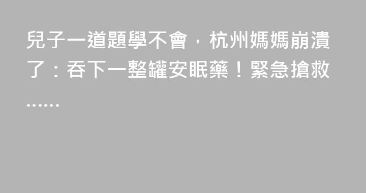 兒子一道題學不會，杭州媽媽崩潰了：吞下一整罐安眠藥！緊急搶救……