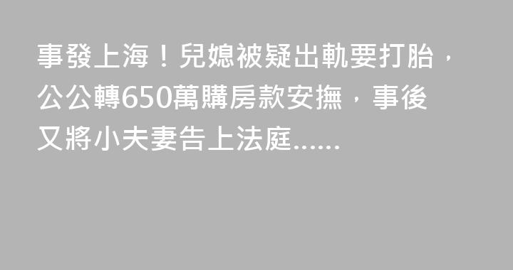 事發上海！兒媳被疑出軌要打胎，公公轉650萬購房款安撫，事後又將小夫妻告上法庭……
