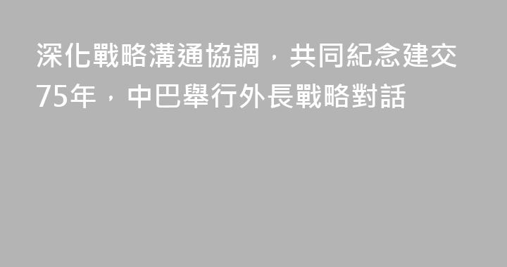 深化戰略溝通協調，共同紀念建交75年，中巴舉行外長戰略對話