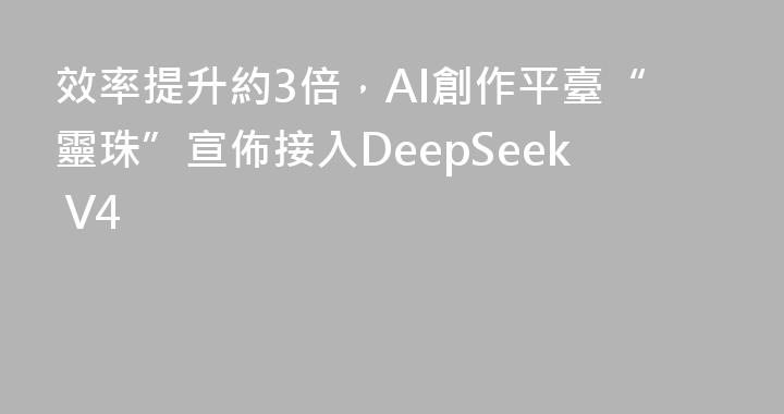 效率提升約3倍，AI創作平臺“靈珠”宣佈接入DeepSeek V4
