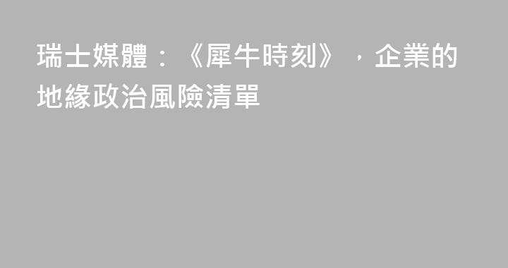瑞士媒體：《犀牛時刻》，企業的地緣政治風險清單