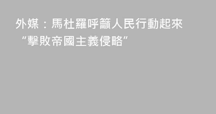 外媒：馬杜羅呼籲人民行動起來 “擊敗帝國主義侵略”