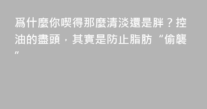 爲什麼你喫得那麼清淡還是胖？控油的盡頭，其實是防止脂肪“偷襲”