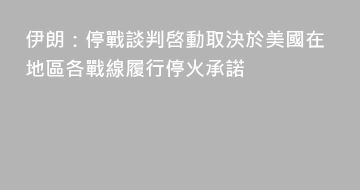 伊朗：停戰談判啓動取決於美國在地區各戰線履行停火承諾