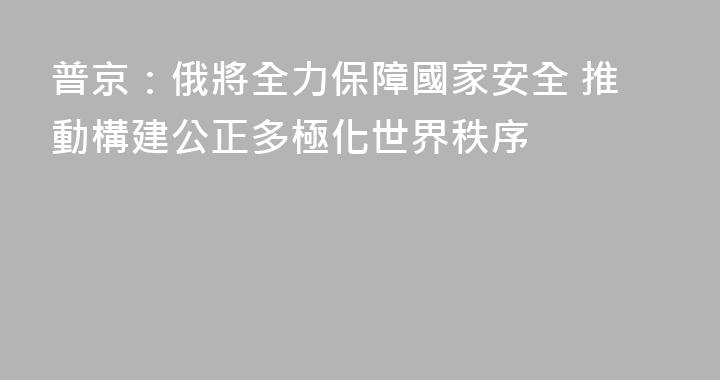 普京：俄將全力保障國家安全 推動構建公正多極化世界秩序