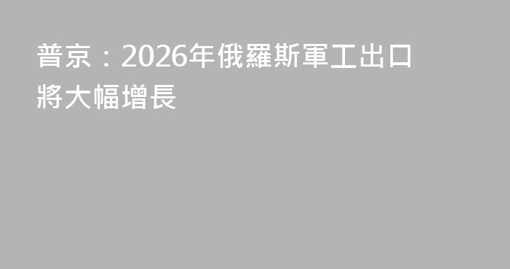 普京：2026年俄羅斯軍工出口將大幅增長