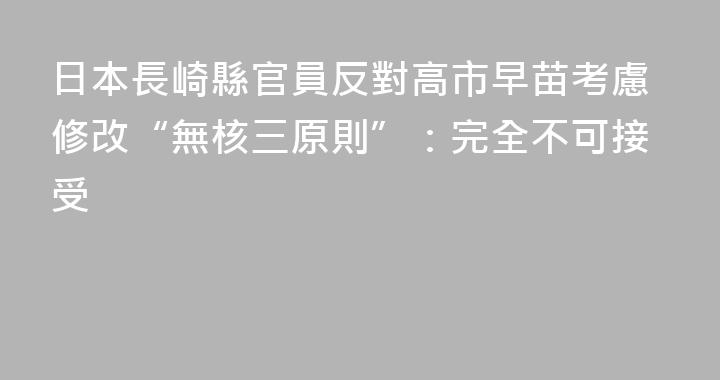 日本長崎縣官員反對高市早苗考慮修改“無核三原則”：完全不可接受