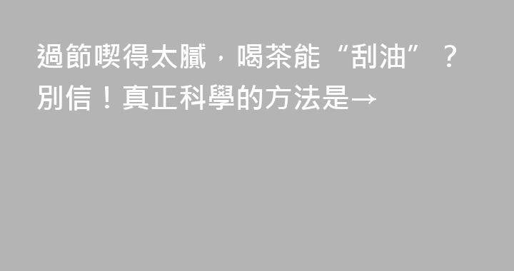 過節喫得太膩，喝茶能“刮油”？別信！真正科學的方法是→