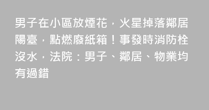 男子在小區放煙花，火星掉落鄰居陽臺，點燃廢紙箱！事發時消防栓沒水，法院：男子、鄰居、物業均有過錯