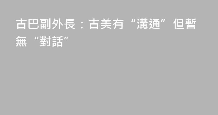 古巴副外長：古美有“溝通”但暫無“對話”