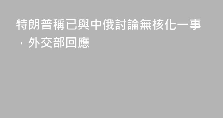 特朗普稱已與中俄討論無核化一事，外交部回應