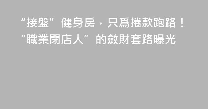 “接盤”健身房，只爲捲款跑路！“職業閉店人”的斂財套路曝光