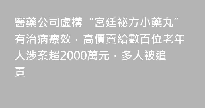 醫藥公司虛構“宮廷祕方小藥丸”有治病療效，高價賣給數百位老年人涉案超2000萬元，多人被追責