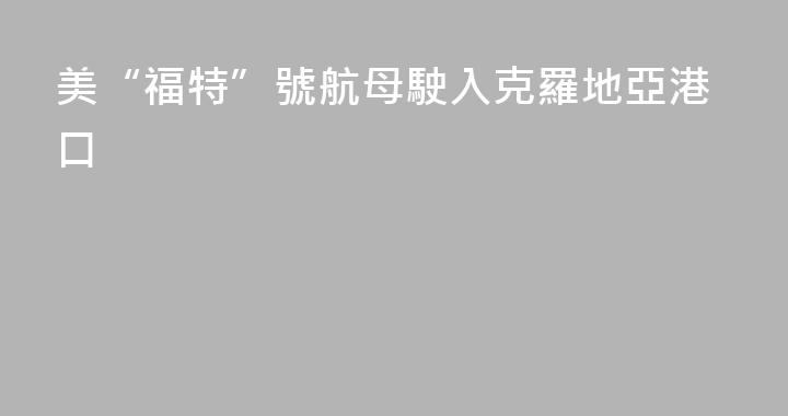 美“福特”號航母駛入克羅地亞港口
