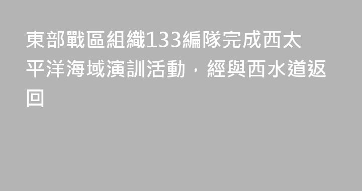 東部戰區組織133編隊完成西太平洋海域演訓活動，經與西水道返回