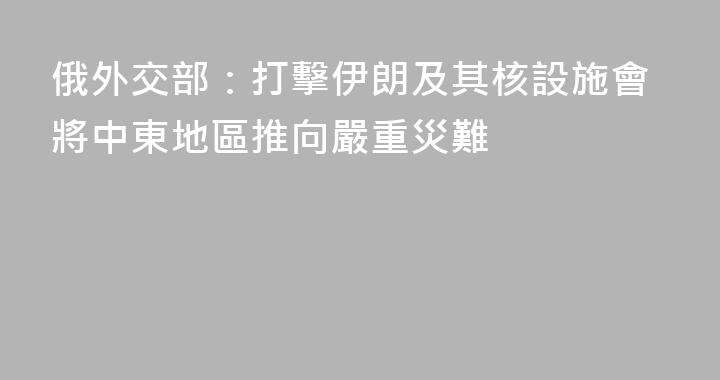俄外交部：打擊伊朗及其核設施會將中東地區推向嚴重災難