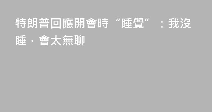 特朗普回應開會時“睡覺”：我沒睡，會太無聊