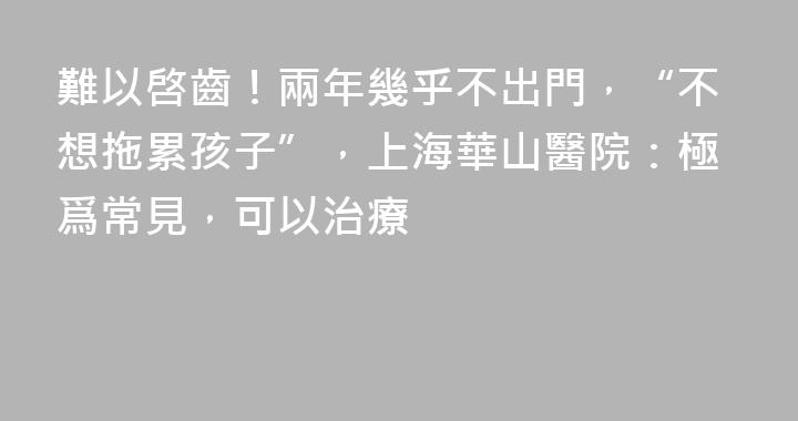 難以啓齒！兩年幾乎不出門，“不想拖累孩子”，上海華山醫院：極爲常見，可以治療
