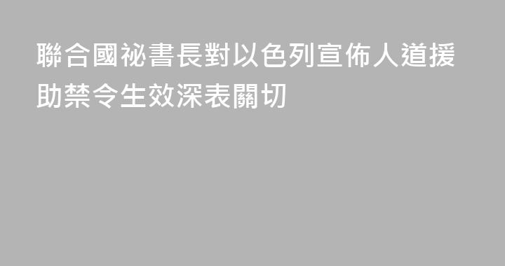 聯合國祕書長對以色列宣佈人道援助禁令生效深表關切