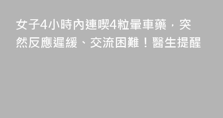 女子4小時內連喫4粒暈車藥，突然反應遲緩、交流困難！醫生提醒