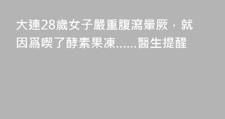 大連28歲女子嚴重腹瀉暈厥，就因爲喫了酵素果凍……醫生提醒