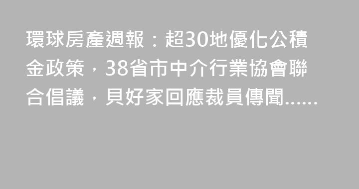 環球房產週報：超30地優化公積金政策，38省市中介行業協會聯合倡議，貝好家回應裁員傳聞……