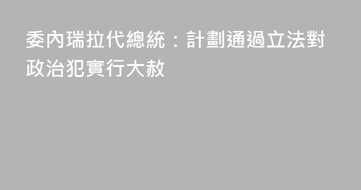 委內瑞拉代總統：計劃通過立法對政治犯實行大赦
