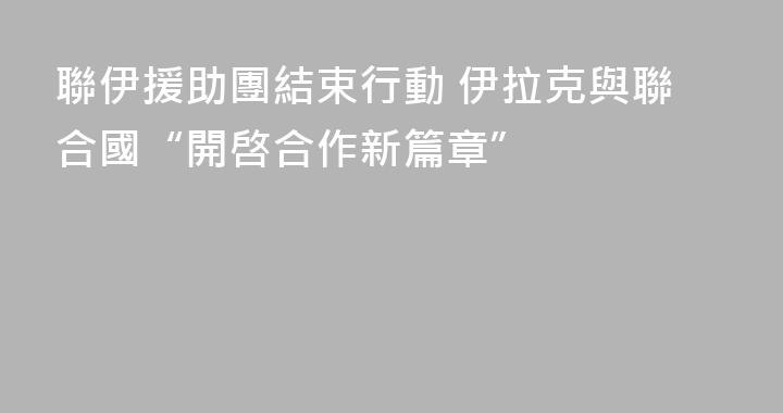 聯伊援助團結束行動 伊拉克與聯合國“開啓合作新篇章”