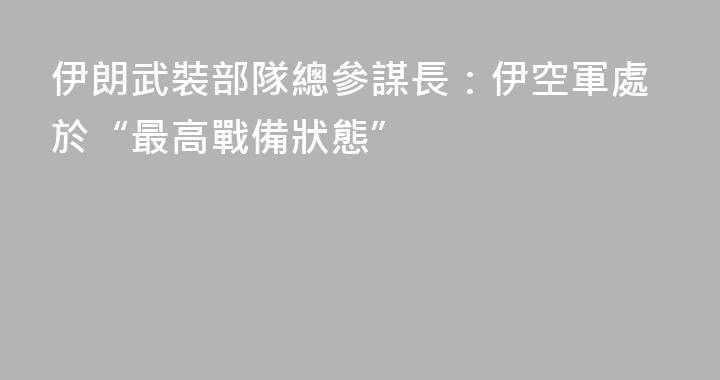 伊朗武裝部隊總參謀長：伊空軍處於“最高戰備狀態”