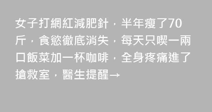 女子打網紅減肥針，半年瘦了70斤，食慾徹底消失，每天只喫一兩口飯菜加一杯咖啡，全身疼痛進了搶救室，醫生提醒→