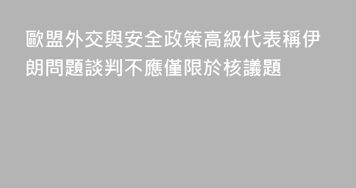 歐盟外交與安全政策高級代表稱伊朗問題談判不應僅限於核議題