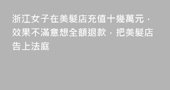 浙江女子在美髮店充值十幾萬元，效果不滿意想全額退款，把美髮店告上法庭