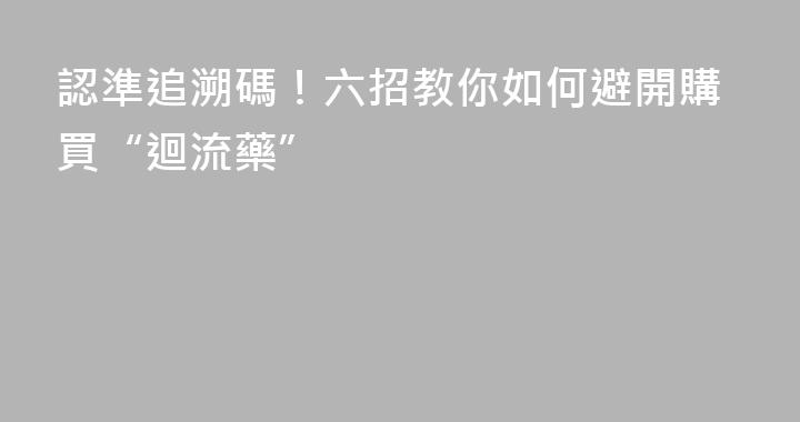 認準追溯碼！六招教你如何避開購買“迴流藥”