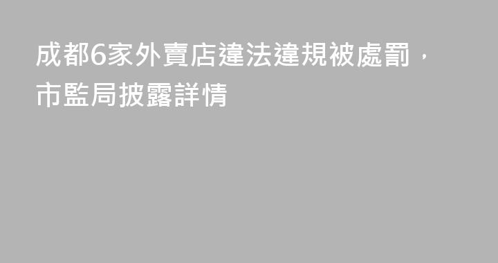 成都6家外賣店違法違規被處罰，市監局披露詳情