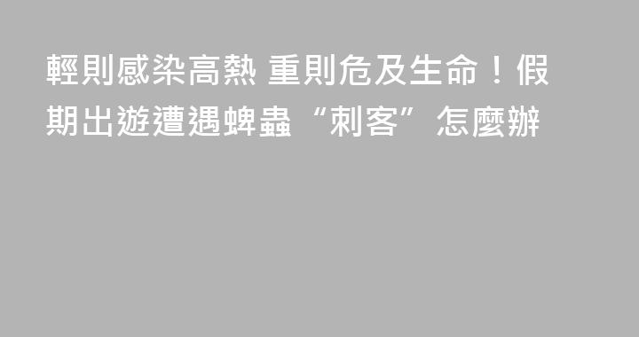輕則感染高熱 重則危及生命！假期出遊遭遇蜱蟲“刺客”怎麼辦