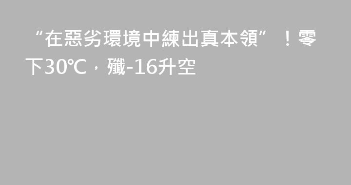 “在惡劣環境中練出真本領”！零下30℃，殲-16升空