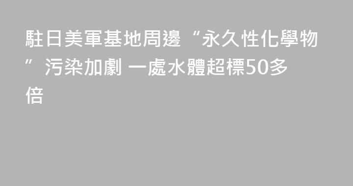 駐日美軍基地周邊“永久性化學物”污染加劇 一處水體超標50多倍