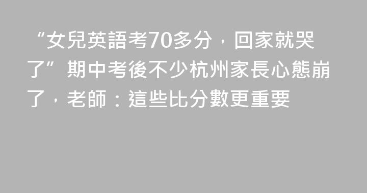 “女兒英語考70多分，回家就哭了”期中考後不少杭州家長心態崩了，老師：這些比分數更重要