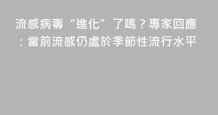 流感病毒“進化”了嗎？專家回應：當前流感仍處於季節性流行水平
